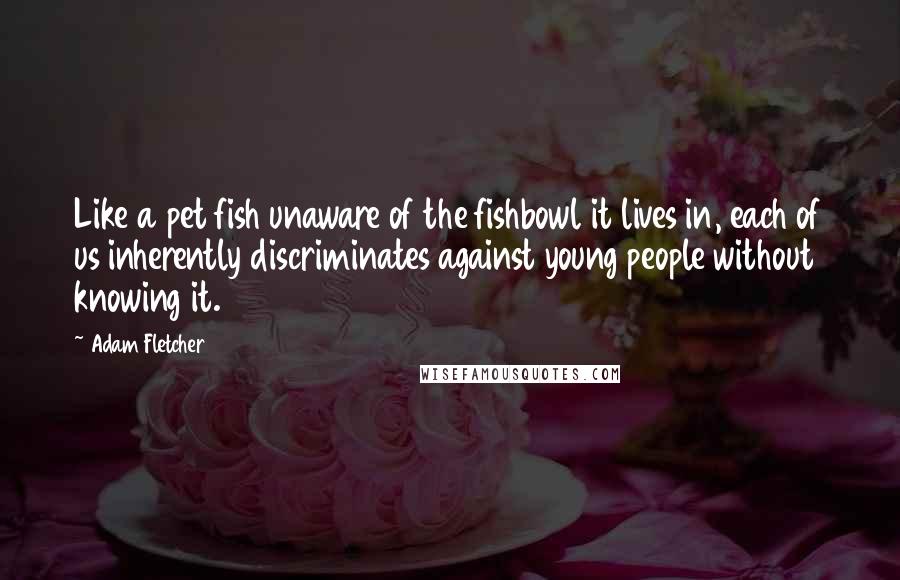 Adam Fletcher Quotes: Like a pet fish unaware of the fishbowl it lives in, each of us inherently discriminates against young people without knowing it.