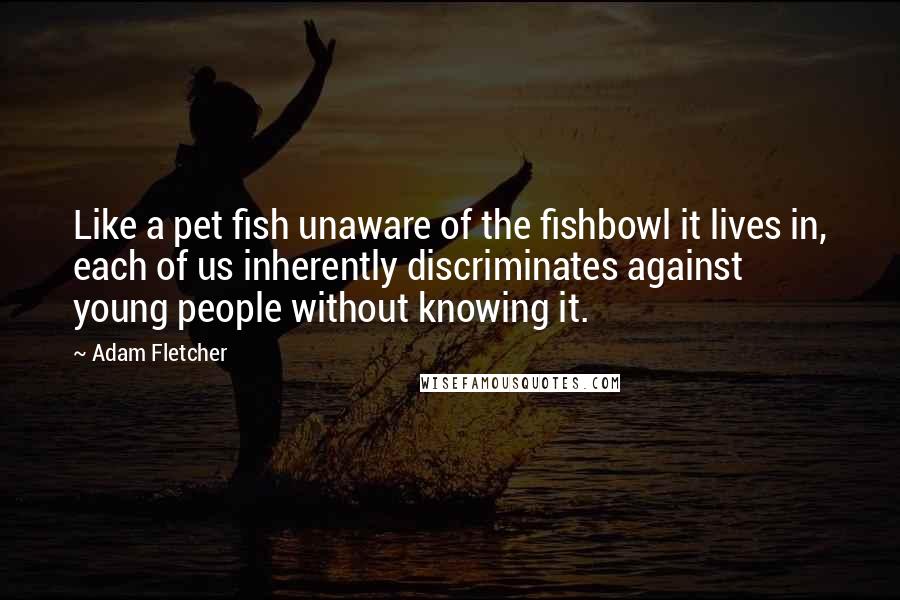 Adam Fletcher Quotes: Like a pet fish unaware of the fishbowl it lives in, each of us inherently discriminates against young people without knowing it.