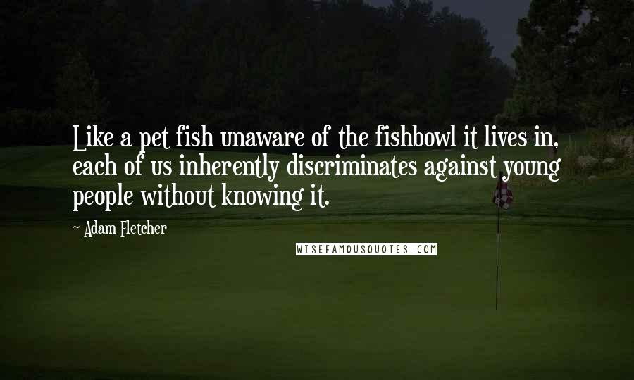 Adam Fletcher Quotes: Like a pet fish unaware of the fishbowl it lives in, each of us inherently discriminates against young people without knowing it.