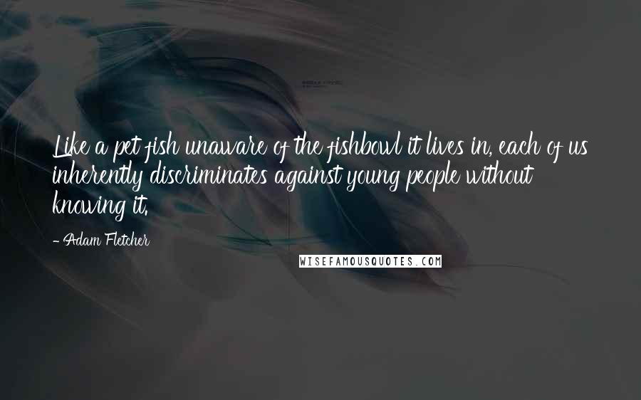 Adam Fletcher Quotes: Like a pet fish unaware of the fishbowl it lives in, each of us inherently discriminates against young people without knowing it.