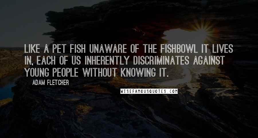 Adam Fletcher Quotes: Like a pet fish unaware of the fishbowl it lives in, each of us inherently discriminates against young people without knowing it.