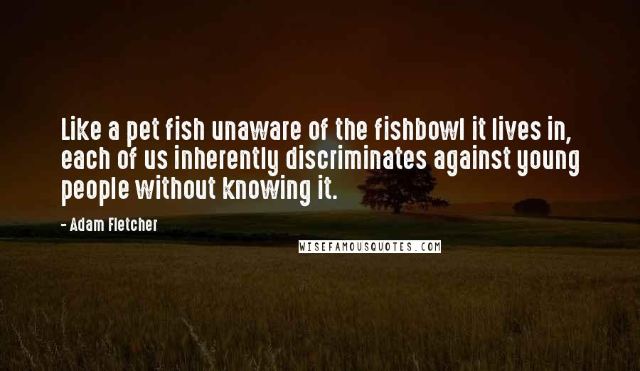 Adam Fletcher Quotes: Like a pet fish unaware of the fishbowl it lives in, each of us inherently discriminates against young people without knowing it.