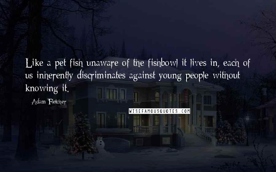 Adam Fletcher Quotes: Like a pet fish unaware of the fishbowl it lives in, each of us inherently discriminates against young people without knowing it.