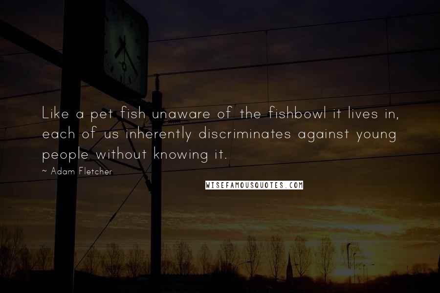 Adam Fletcher Quotes: Like a pet fish unaware of the fishbowl it lives in, each of us inherently discriminates against young people without knowing it.