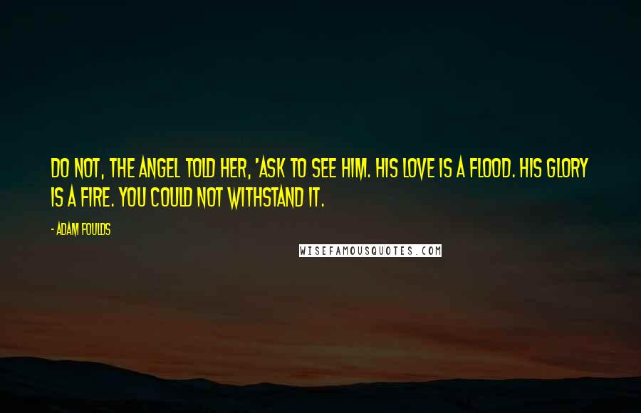 Adam Foulds Quotes: Do not, the angel told her, 'ask to see him. His love is a flood. His glory is a fire. You could not withstand it.