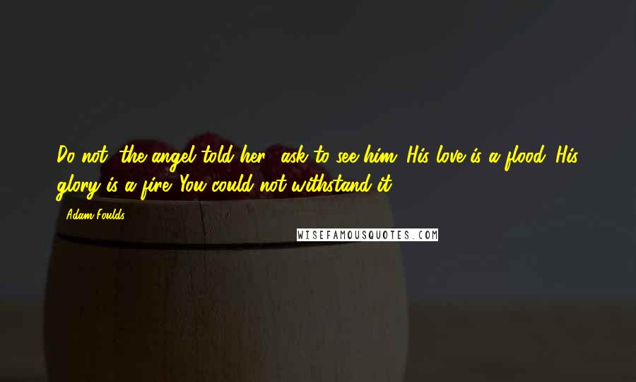 Adam Foulds Quotes: Do not, the angel told her, 'ask to see him. His love is a flood. His glory is a fire. You could not withstand it.