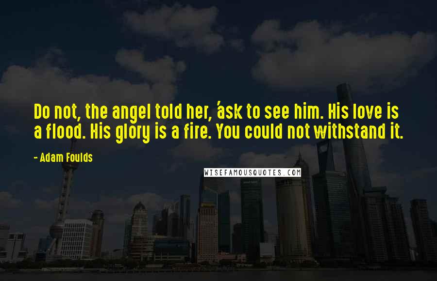 Adam Foulds Quotes: Do not, the angel told her, 'ask to see him. His love is a flood. His glory is a fire. You could not withstand it.