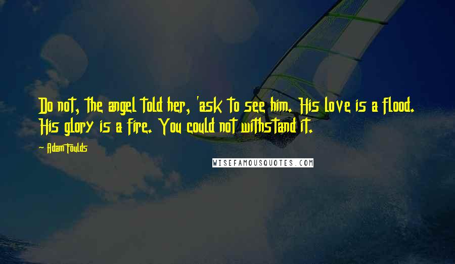 Adam Foulds Quotes: Do not, the angel told her, 'ask to see him. His love is a flood. His glory is a fire. You could not withstand it.