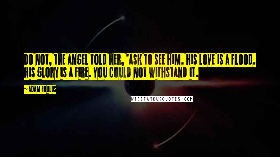 Adam Foulds Quotes: Do not, the angel told her, 'ask to see him. His love is a flood. His glory is a fire. You could not withstand it.