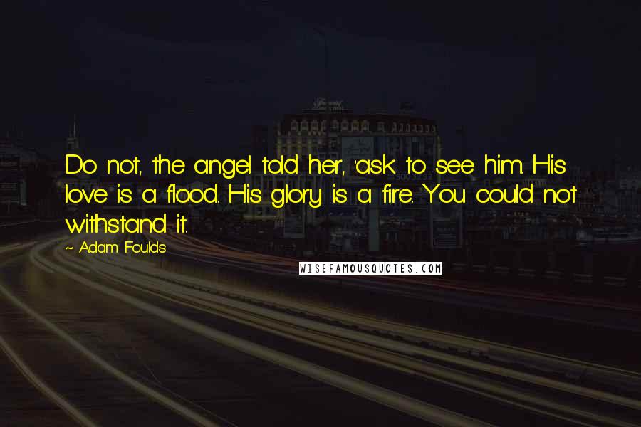 Adam Foulds Quotes: Do not, the angel told her, 'ask to see him. His love is a flood. His glory is a fire. You could not withstand it.