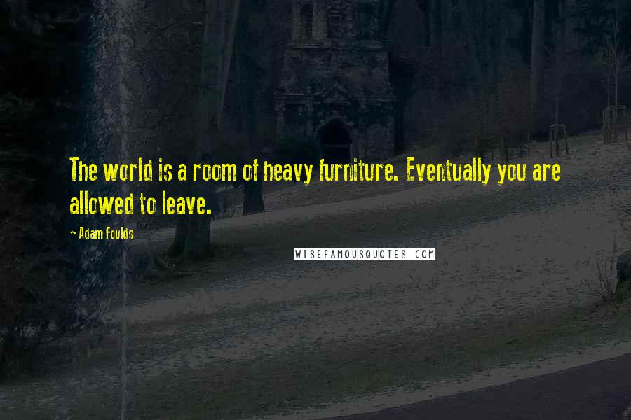 Adam Foulds Quotes: The world is a room of heavy furniture. Eventually you are allowed to leave.