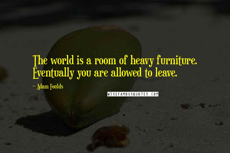 Adam Foulds Quotes: The world is a room of heavy furniture. Eventually you are allowed to leave.