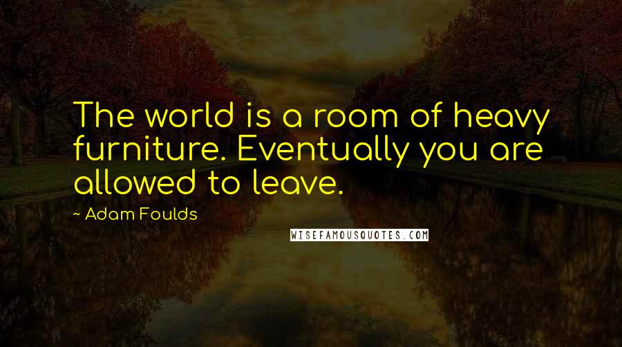 Adam Foulds Quotes: The world is a room of heavy furniture. Eventually you are allowed to leave.