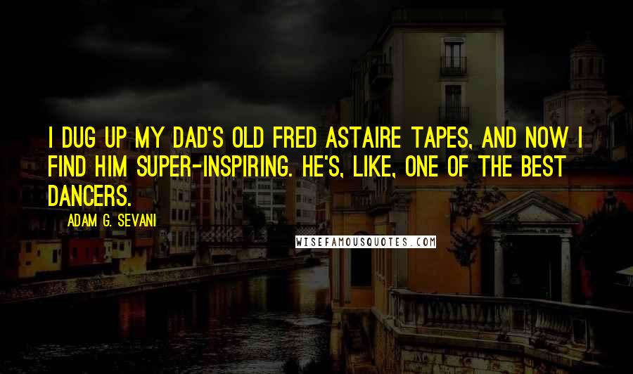 Adam G. Sevani Quotes: I dug up my dad's old Fred Astaire tapes, and now I find him super-inspiring. He's, like, one of the best dancers.