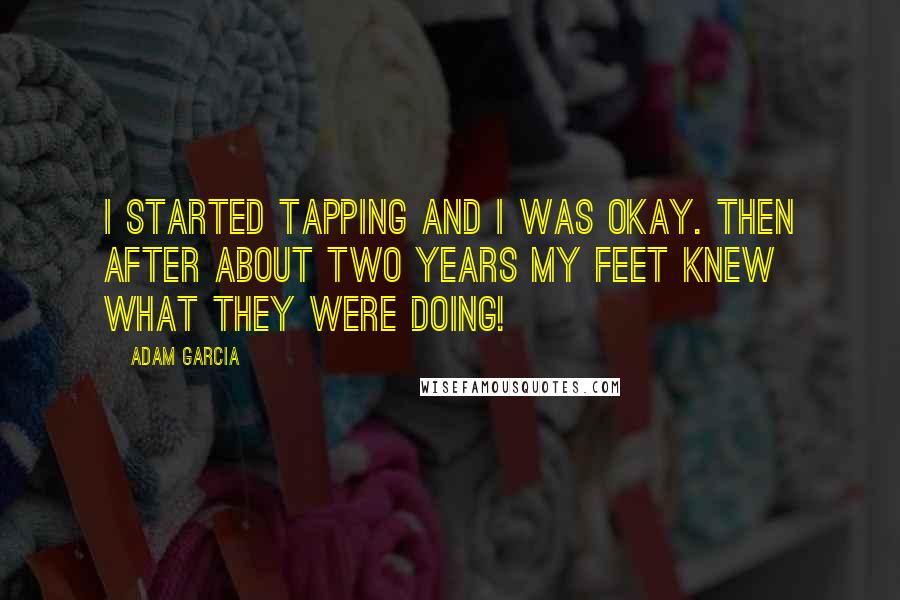 Adam Garcia Quotes: I started tapping and I was okay. Then after about two years my feet knew what they were doing!