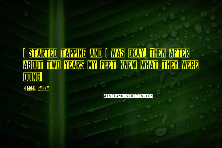 Adam Garcia Quotes: I started tapping and I was okay. Then after about two years my feet knew what they were doing!