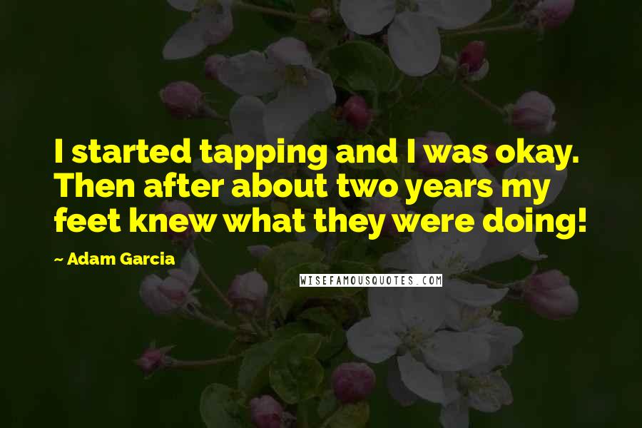 Adam Garcia Quotes: I started tapping and I was okay. Then after about two years my feet knew what they were doing!