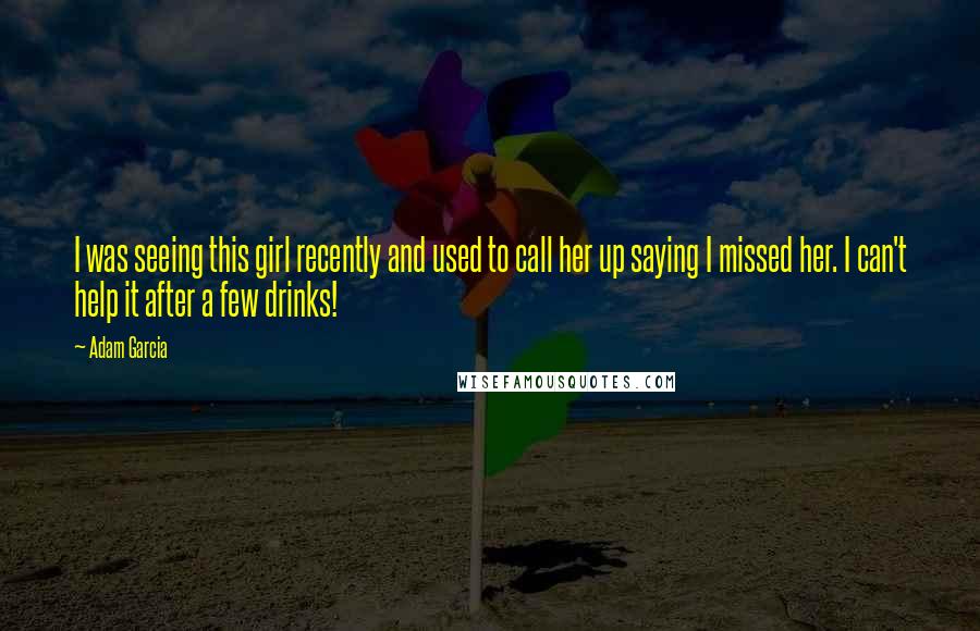 Adam Garcia Quotes: I was seeing this girl recently and used to call her up saying I missed her. I can't help it after a few drinks!