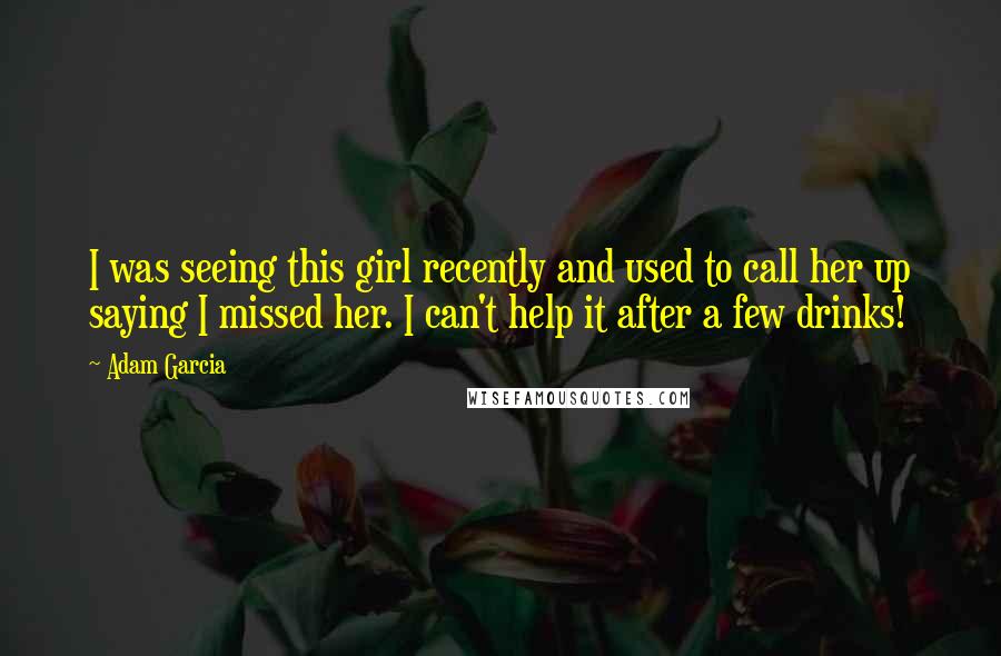 Adam Garcia Quotes: I was seeing this girl recently and used to call her up saying I missed her. I can't help it after a few drinks!