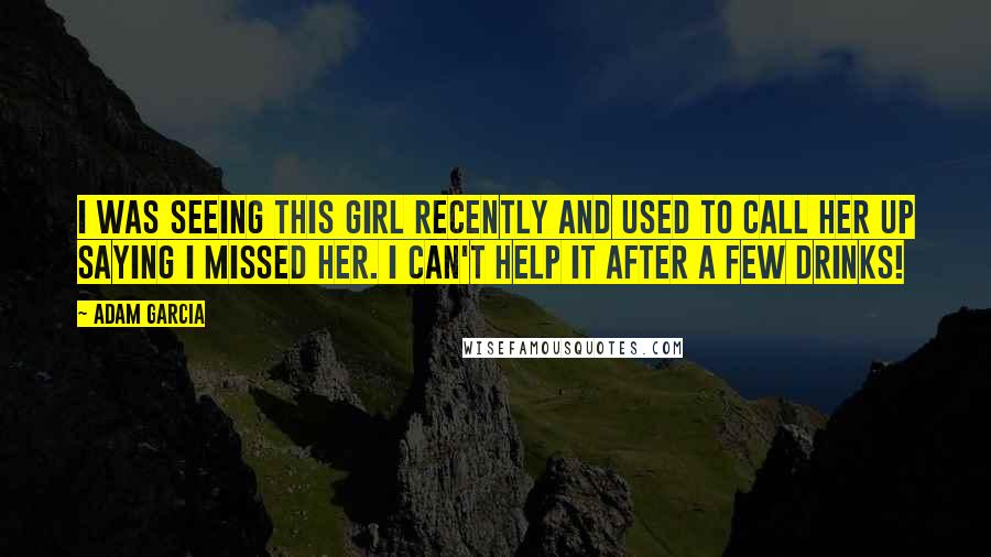 Adam Garcia Quotes: I was seeing this girl recently and used to call her up saying I missed her. I can't help it after a few drinks!