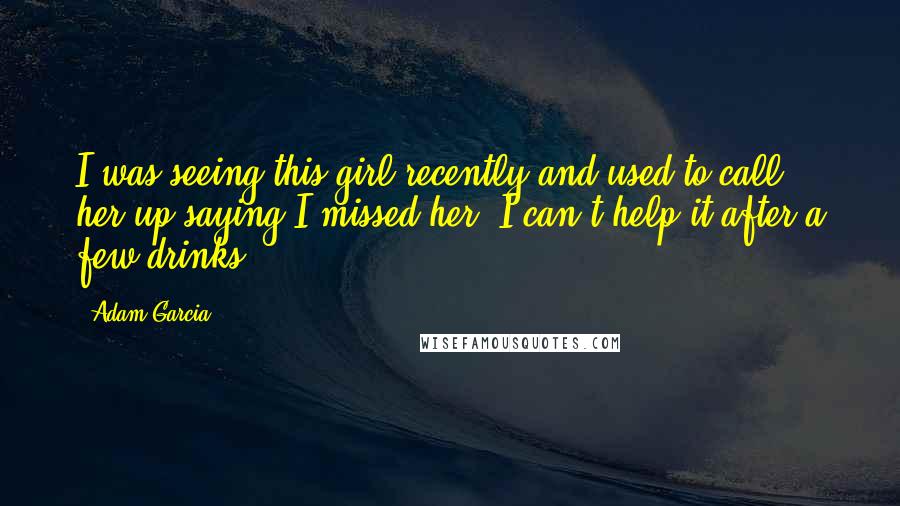 Adam Garcia Quotes: I was seeing this girl recently and used to call her up saying I missed her. I can't help it after a few drinks!