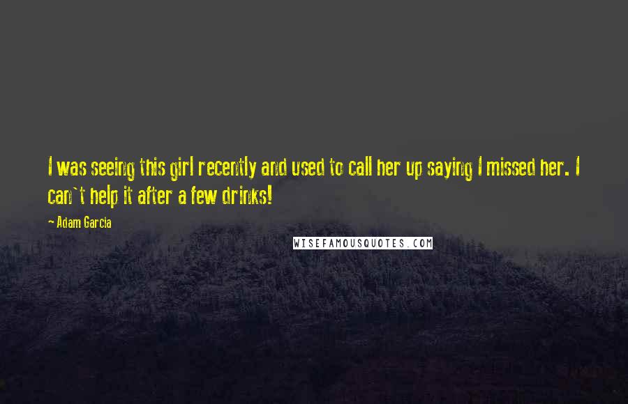 Adam Garcia Quotes: I was seeing this girl recently and used to call her up saying I missed her. I can't help it after a few drinks!