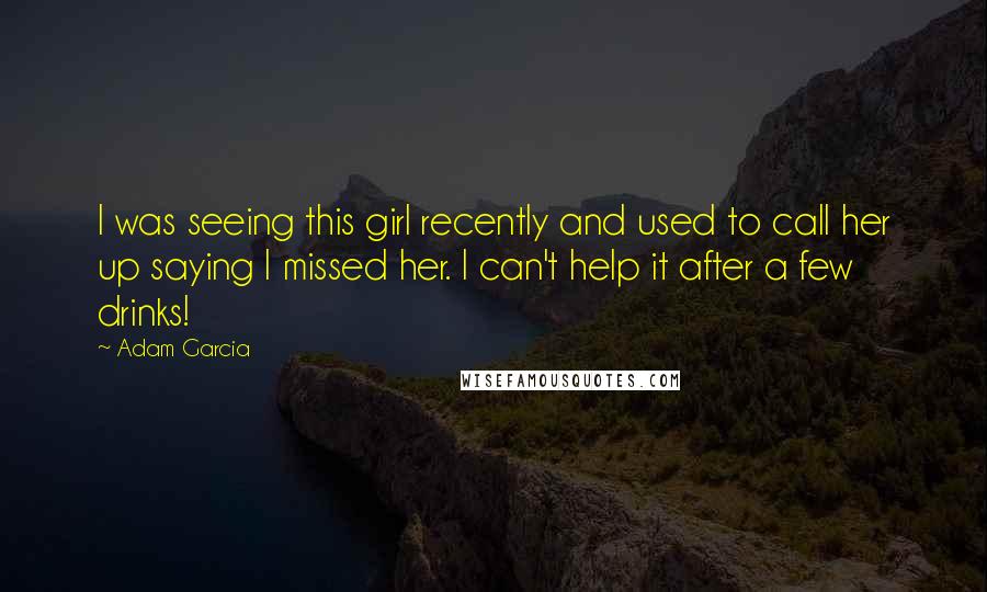 Adam Garcia Quotes: I was seeing this girl recently and used to call her up saying I missed her. I can't help it after a few drinks!