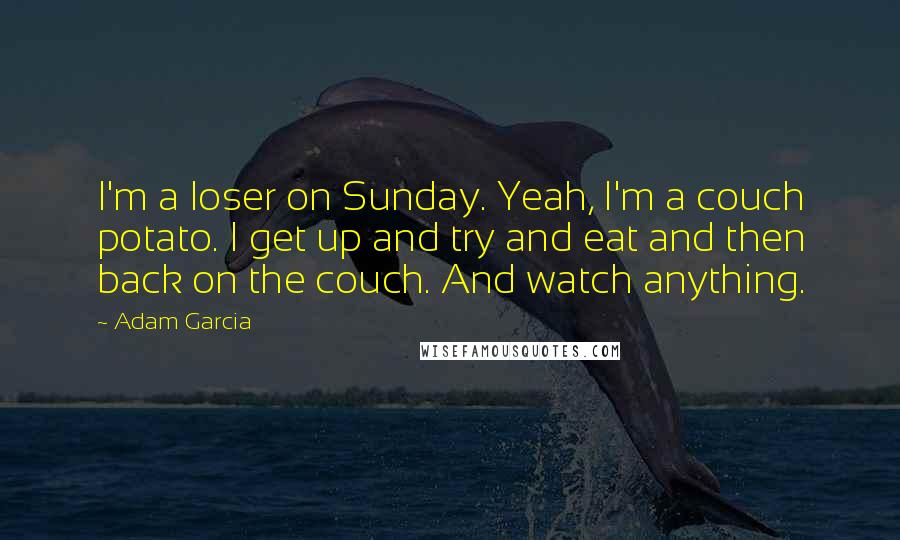 Adam Garcia Quotes: I'm a loser on Sunday. Yeah, I'm a couch potato. I get up and try and eat and then back on the couch. And watch anything.