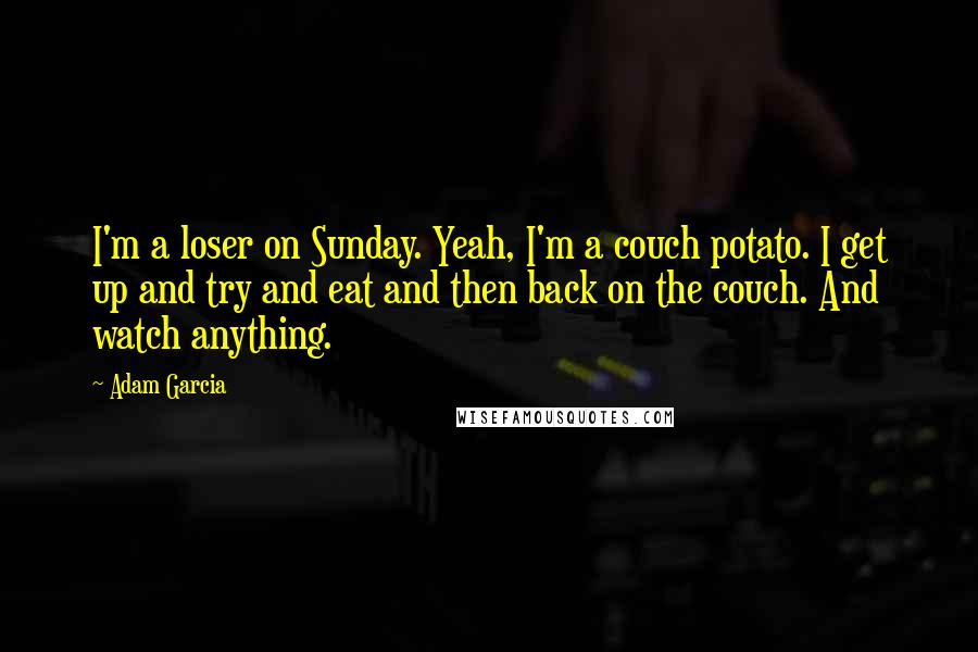Adam Garcia Quotes: I'm a loser on Sunday. Yeah, I'm a couch potato. I get up and try and eat and then back on the couch. And watch anything.