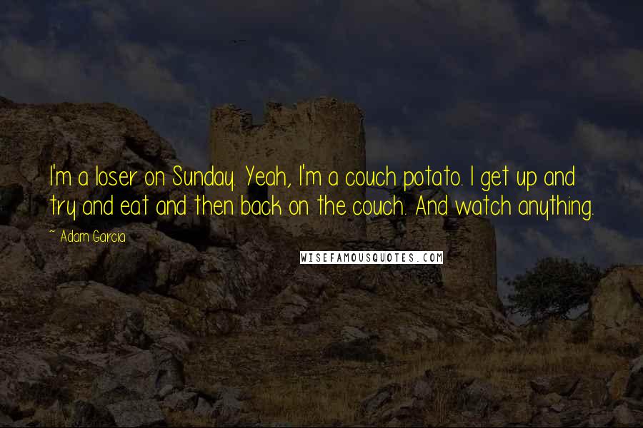 Adam Garcia Quotes: I'm a loser on Sunday. Yeah, I'm a couch potato. I get up and try and eat and then back on the couch. And watch anything.