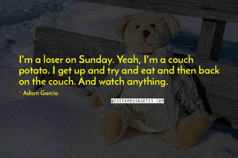 Adam Garcia Quotes: I'm a loser on Sunday. Yeah, I'm a couch potato. I get up and try and eat and then back on the couch. And watch anything.