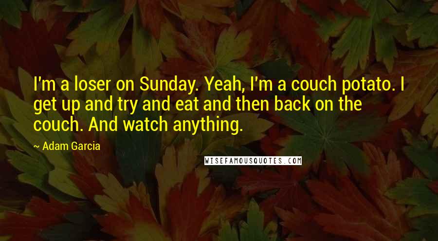 Adam Garcia Quotes: I'm a loser on Sunday. Yeah, I'm a couch potato. I get up and try and eat and then back on the couch. And watch anything.