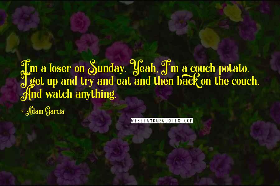 Adam Garcia Quotes: I'm a loser on Sunday. Yeah, I'm a couch potato. I get up and try and eat and then back on the couch. And watch anything.