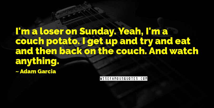 Adam Garcia Quotes: I'm a loser on Sunday. Yeah, I'm a couch potato. I get up and try and eat and then back on the couch. And watch anything.