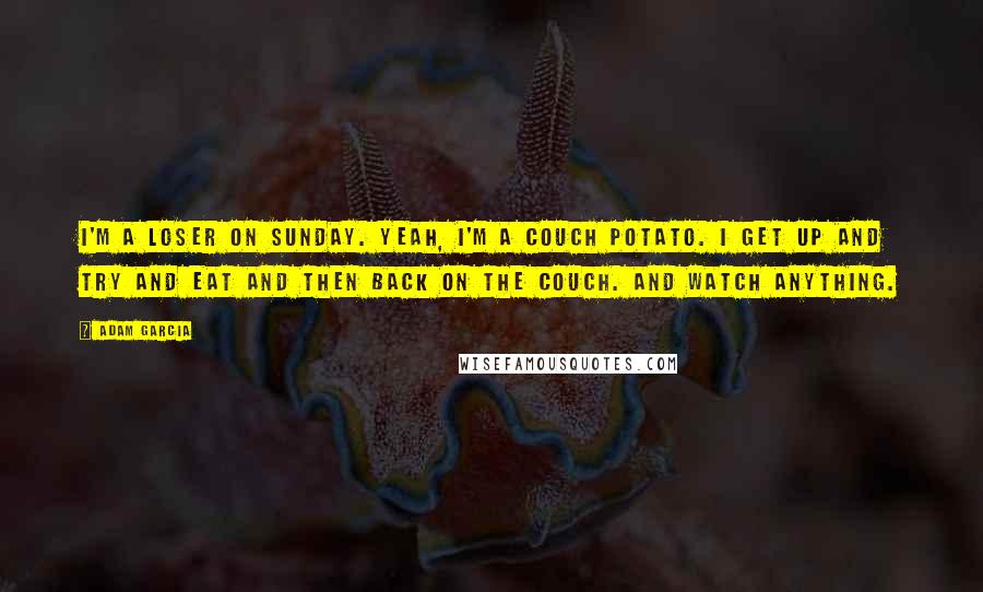 Adam Garcia Quotes: I'm a loser on Sunday. Yeah, I'm a couch potato. I get up and try and eat and then back on the couch. And watch anything.