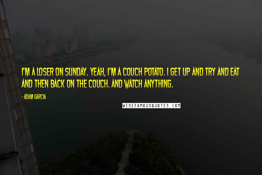 Adam Garcia Quotes: I'm a loser on Sunday. Yeah, I'm a couch potato. I get up and try and eat and then back on the couch. And watch anything.