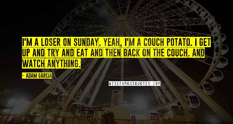 Adam Garcia Quotes: I'm a loser on Sunday. Yeah, I'm a couch potato. I get up and try and eat and then back on the couch. And watch anything.