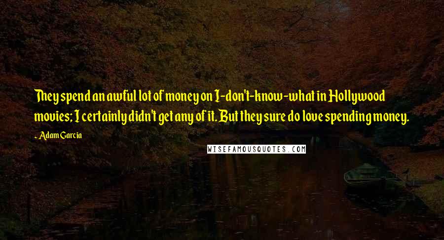 Adam Garcia Quotes: They spend an awful lot of money on I-don't-know-what in Hollywood movies; I certainly didn't get any of it. But they sure do love spending money.