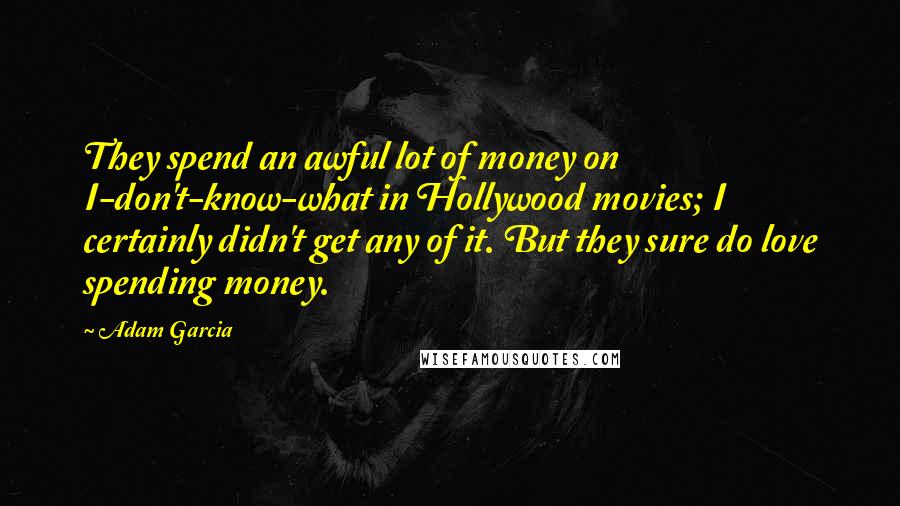 Adam Garcia Quotes: They spend an awful lot of money on I-don't-know-what in Hollywood movies; I certainly didn't get any of it. But they sure do love spending money.