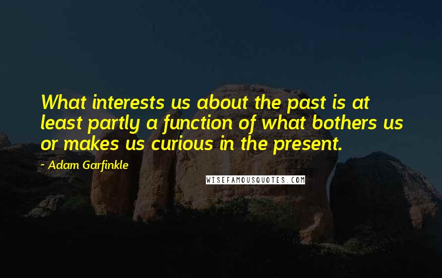 Adam Garfinkle Quotes: What interests us about the past is at least partly a function of what bothers us or makes us curious in the present.