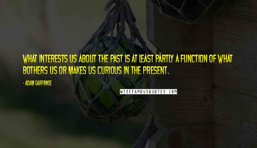 Adam Garfinkle Quotes: What interests us about the past is at least partly a function of what bothers us or makes us curious in the present.