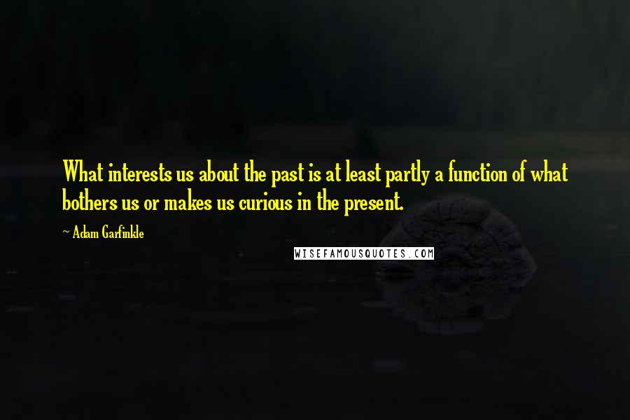 Adam Garfinkle Quotes: What interests us about the past is at least partly a function of what bothers us or makes us curious in the present.