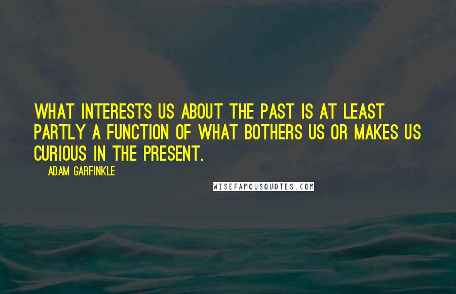Adam Garfinkle Quotes: What interests us about the past is at least partly a function of what bothers us or makes us curious in the present.