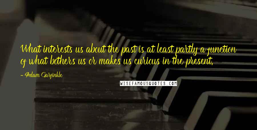 Adam Garfinkle Quotes: What interests us about the past is at least partly a function of what bothers us or makes us curious in the present.