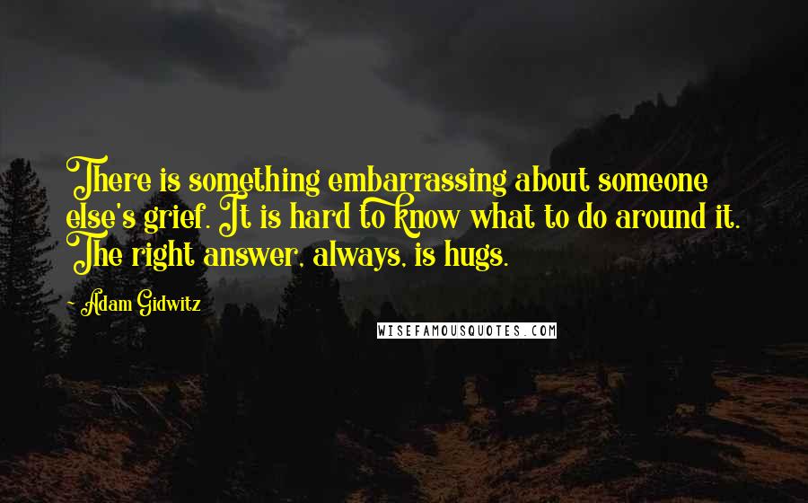 Adam Gidwitz Quotes: There is something embarrassing about someone else's grief. It is hard to know what to do around it. The right answer, always, is hugs.