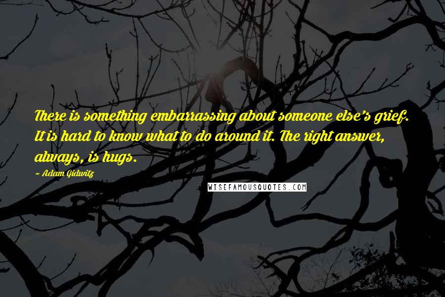 Adam Gidwitz Quotes: There is something embarrassing about someone else's grief. It is hard to know what to do around it. The right answer, always, is hugs.