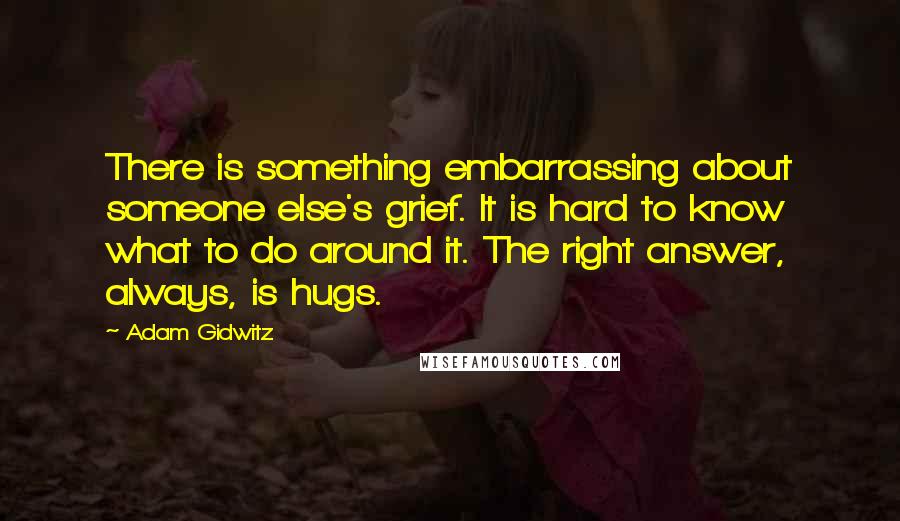 Adam Gidwitz Quotes: There is something embarrassing about someone else's grief. It is hard to know what to do around it. The right answer, always, is hugs.