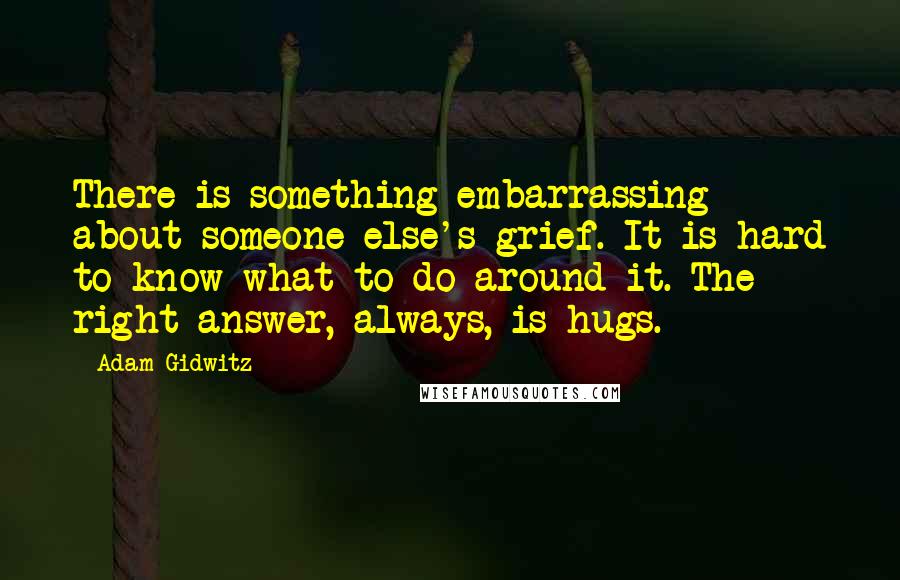 Adam Gidwitz Quotes: There is something embarrassing about someone else's grief. It is hard to know what to do around it. The right answer, always, is hugs.