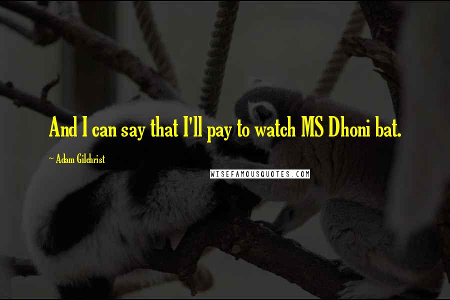 Adam Gilchrist Quotes: And I can say that I'll pay to watch MS Dhoni bat.