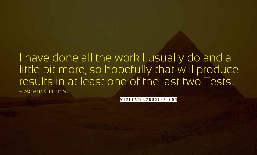 Adam Gilchrist Quotes: I have done all the work I usually do and a little bit more, so hopefully that will produce results in at least one of the last two Tests.